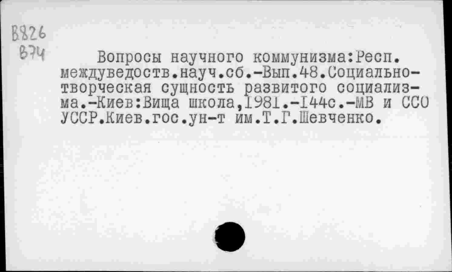 ﻿пи
• Вопросы научного коммунизма:Респ. междуведоств.науч.сб.-Вып.48.Социальнотворческая сущность развитого социализма. -Киев: Вища школа,1981.-144с.-МВ и ССО УССР.Киев.гос.ун-т им.Т.Г.Шевченко.